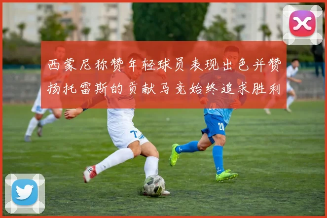西蒙尼称赞年轻球员表现出色并赞扬托雷斯的贡献马竞始终追求胜利