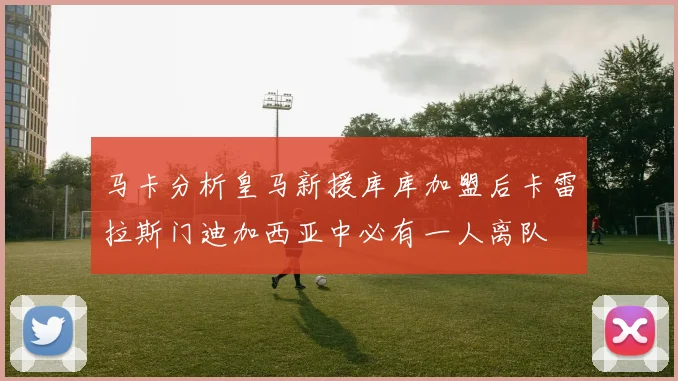 马卡分析皇马新援库库加盟后卡雷拉斯门迪加西亚中必有一人离队