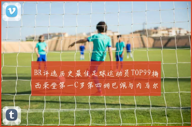 BR评选历史最佳足球运动员TOP99梅西荣登第一C罗第四姆巴佩与内马尔排名解析