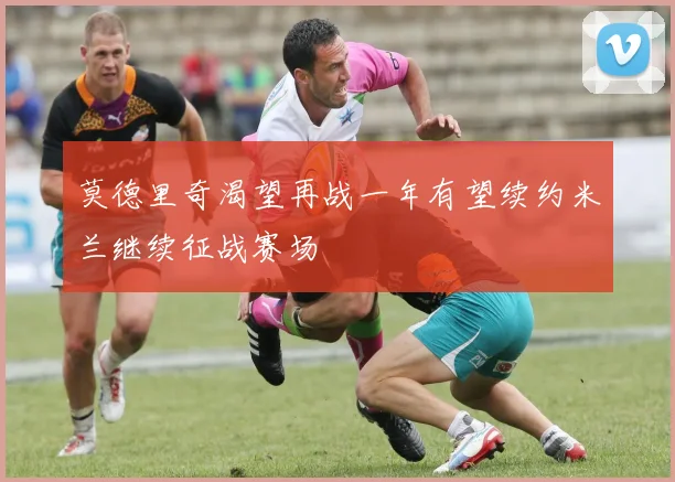 莫德里奇渴望再战一年有望续约米兰继续征战赛场