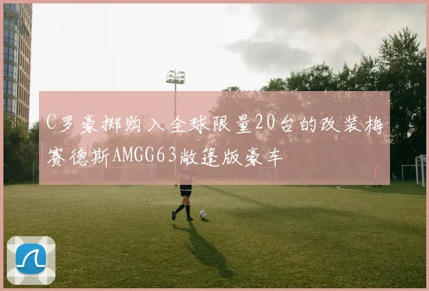 C罗豪掷购入全球限量20台的改装梅赛德斯AMGG63敞篷版豪车
