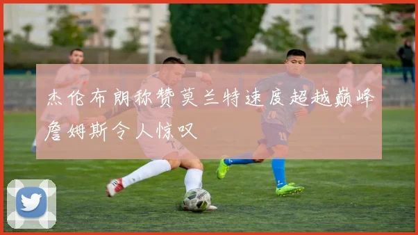 杰伦布朗称赞莫兰特速度超越巅峰詹姆斯令人惊叹