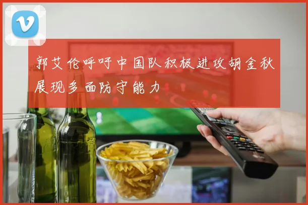 郭艾伦呼吁中国队积极进攻胡金秋展现多面防守能力