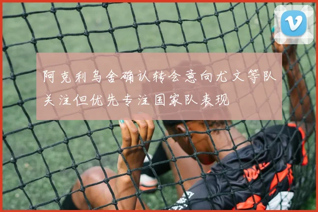 阿克利乌舍确认转会意向尤文等队关注但优先专注国家队表现