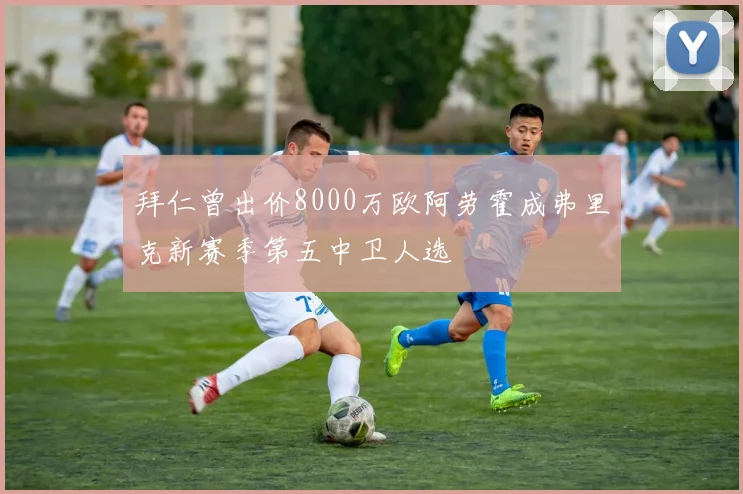 拜仁曾出价8000万欧阿劳霍成弗里克新赛季第五中卫人选