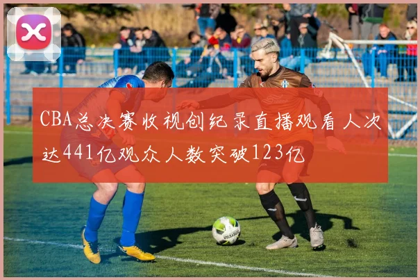 CBA总决赛收视创纪录直播观看人次达441亿观众人数突破123亿