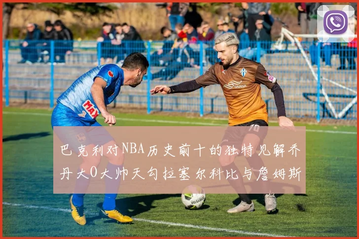 巴克利对NBA历史前十的独特见解乔丹大O大帅天勾拉塞尔科比与詹姆斯排名分析