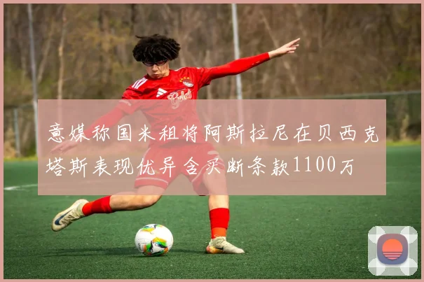 意媒称国米租将阿斯拉尼在贝西克塔斯表现优异含买断条款1100万