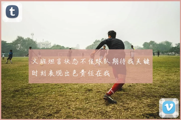 文班坦言状态不佳球队期待我关键时刻表现出色责任在我
