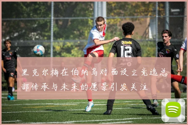 里克尔梅在伯纳乌对面设立竞选总部传承与未来的愿景引发关注