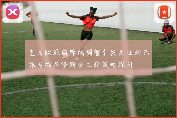 皇马欧冠前锋线调整引发关注姆巴佩与维尼修斯分工新策略探讨