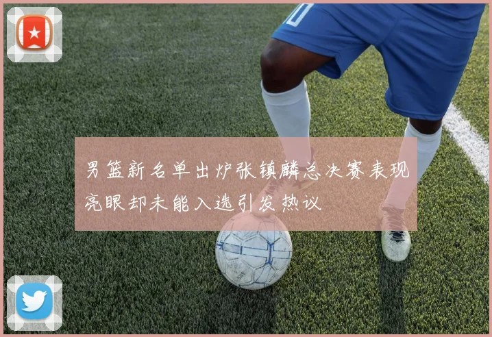 男篮新名单出炉张镇麟总决赛表现亮眼却未能入选引发热议