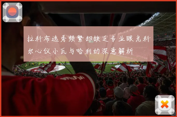 拉科布选秀频繁却缺乏专业眼光科尔心仪小瓦与哈利的深意解析