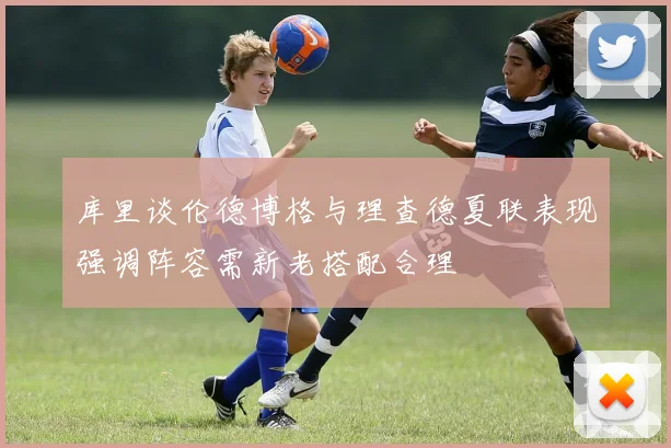 库里谈伦德博格与理查德夏联表现强调阵容需新老搭配合理