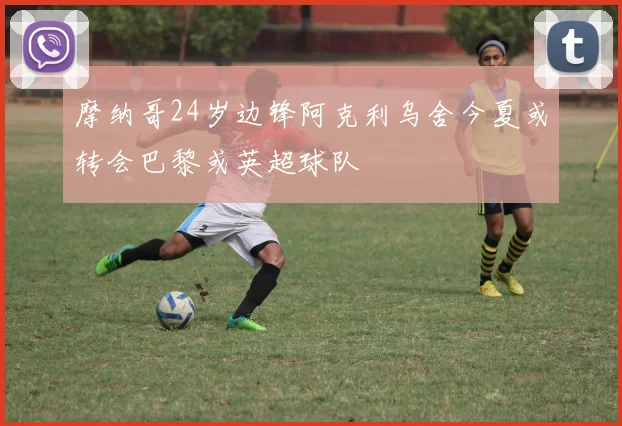摩纳哥24岁边锋阿克利乌舍今夏或转会巴黎或英超球队