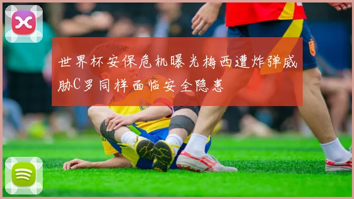世界杯安保危机曝光梅西遭炸弹威胁C罗同样面临安全隐患