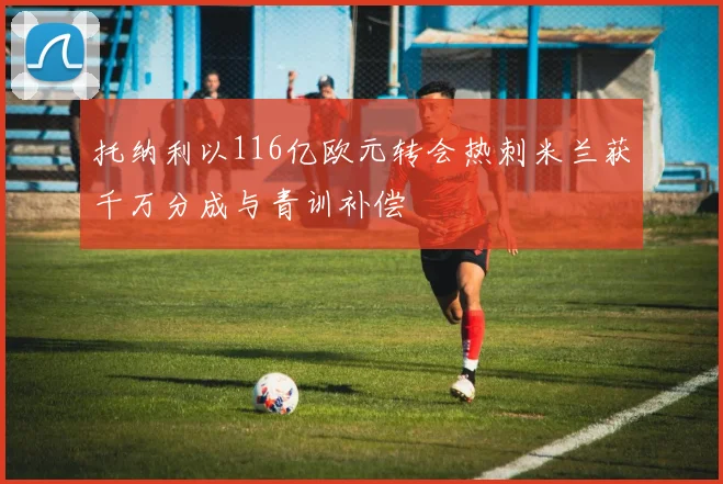 托纳利以116亿欧元转会热刺米兰获千万分成与青训补偿