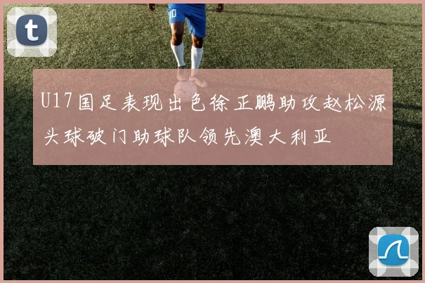 U17国足表现出色徐正鹏助攻赵松源头球破门助球队领先澳大利亚