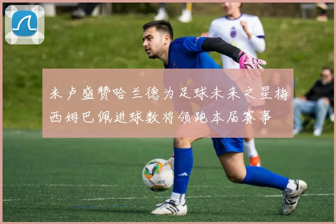 米卢盛赞哈兰德为足球未来之星梅西姆巴佩进球数将领跑本届赛事