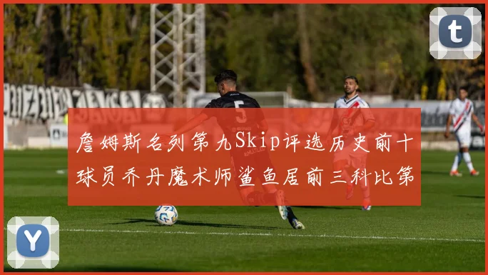 詹姆斯名列第九Skip评选历史前十球员乔丹魔术师鲨鱼居前三科比第七