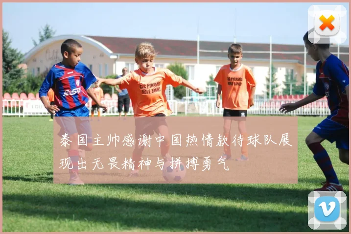 泰国主帅感谢中国热情款待球队展现出无畏精神与拼搏勇气