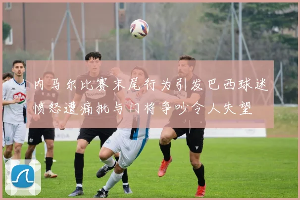 内马尔比赛末尾行为引发巴西球迷愤怒遭痛批与门将争吵令人失望