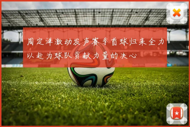 周定洋激动发声赛季首球归来全力以赴为球队贡献力量的决心