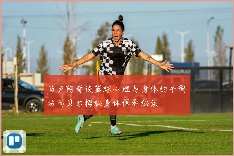 马卢阿奇谈篮球心理与身体的平衡访戈贝尔揭秘身体保养秘诀