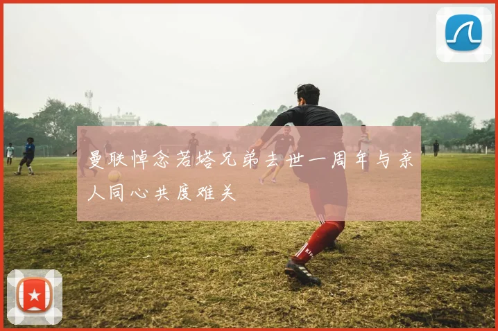 曼联悼念若塔兄弟去世一周年与亲人同心共度难关