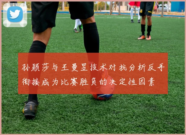 孙颖莎与王曼昱技术对抗分析反手衔接成为比赛胜负的决定性因素