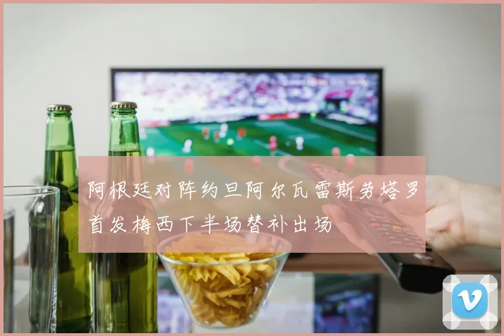 阿根廷对阵约旦阿尔瓦雷斯劳塔罗首发梅西下半场替补出场