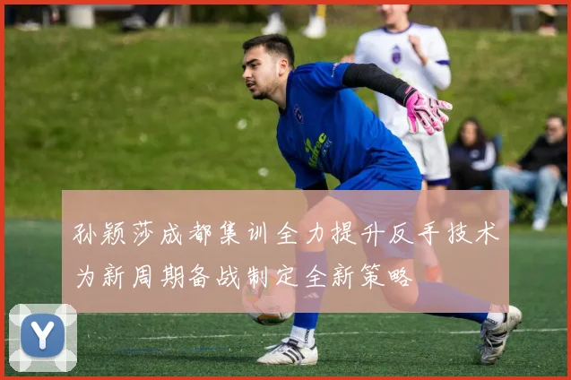孙颖莎成都集训全力提升反手技术为新周期备战制定全新策略